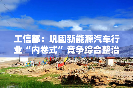 工信部：巩固新能源汽车行业“内卷式”竞争综合整治成效