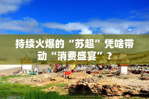 持续火爆的“苏超”凭啥带动“消费盛宴”？