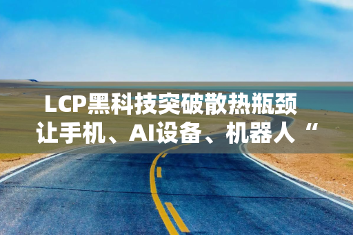 LCP黑科技突破散热瓶颈  让手机、AI设备、机器人“冷静运行不宕机”