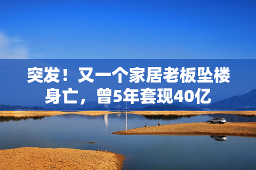 突发！又一个家居老板坠楼身亡，曾5年套现40亿