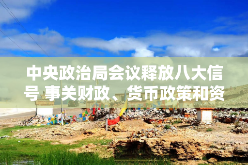 中央政治局会议释放八大信号 事关财政、货币政策和资本市场等