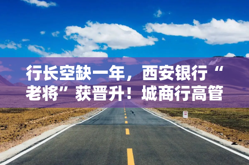 行长空缺一年，西安银行“老将”获晋升！城商行高管变阵，“准80后”也来了