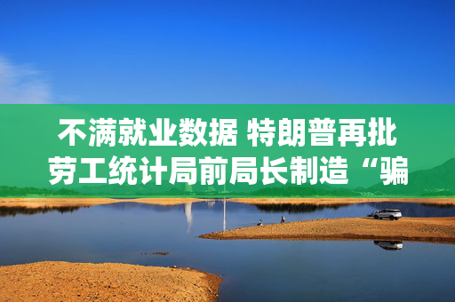 不满就业数据 特朗普再批劳工统计局前局长制造“骗局”