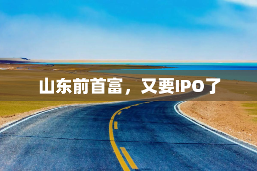 山东前首富，又要IPO了