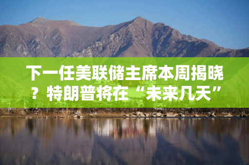 下一任美联储主席本周揭晓？特朗普将在“未来几天”填补理事空位