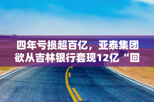四年亏损超百亿，亚泰集团欲从吉林银行套现12亿“回血”