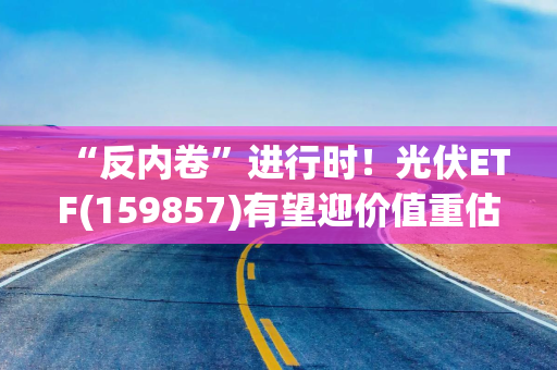 “反内卷”进行时！光伏ETF(159857)有望迎价值重估