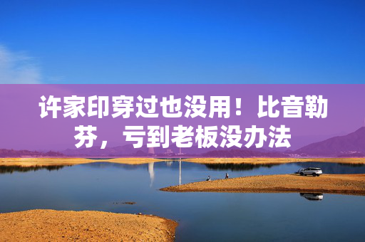 许家印穿过也没用！比音勒芬，亏到老板没办法