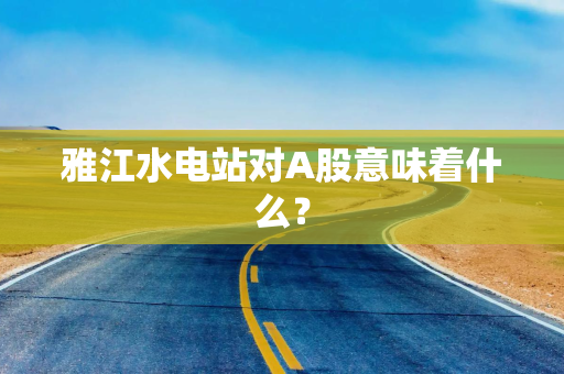 雅江水电站对A股意味着什么？