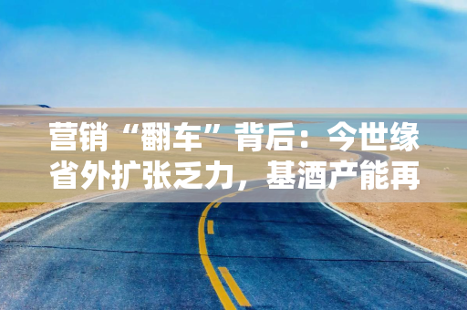 营销“翻车”背后：今世缘省外扩张乏力，基酒产能再遭拷问