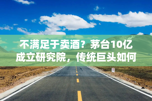 不满足于卖酒？茅台10亿成立研究院，传统巨头如何“酿”科技？