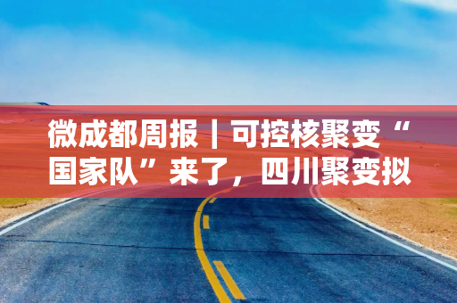 微成都周报｜可控核聚变“国家队”来了，四川聚变拟斥资4.51亿参股；京东拿下四川生活家控股权；中免市内免税品（成都）有限公司成立