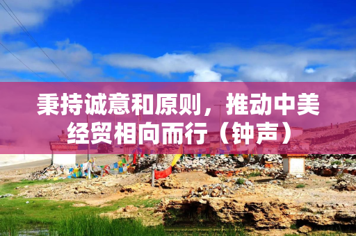 秉持诚意和原则，推动中美经贸相向而行（钟声）