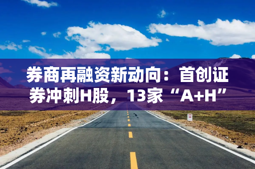 券商再融资新动向：首创证券冲刺H股，13家“A+H”券商阵营或将扩容