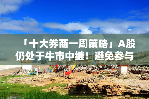 「十大券商一周策略」A股仍处于牛市中继！避免参与似是而非的资金接力