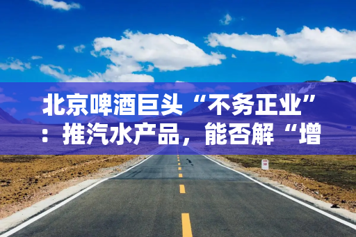 北京啤酒巨头“不务正业”：推汽水产品，能否解“增收”之渴？