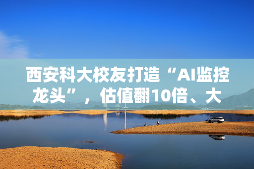 西安科大校友打造“AI监控龙头”，估值翻10倍、大客户占比近六成