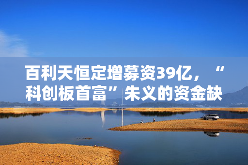 百利天恒定增募资39亿，“科创板首富”朱义的资金缺口还有多大？
