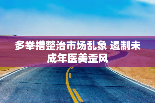 多举措整治市场乱象 遏制未成年医美歪风