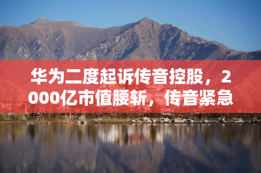 华为二度起诉传音控股，2000亿市值腰斩，传音紧急回应能破困局吗？