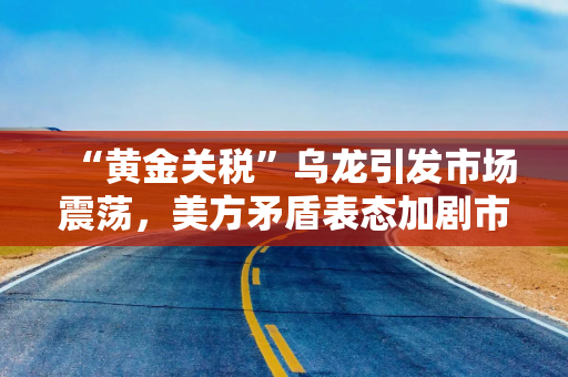 “黄金关税”乌龙引发市场震荡，美方矛盾表态加剧市场担忧