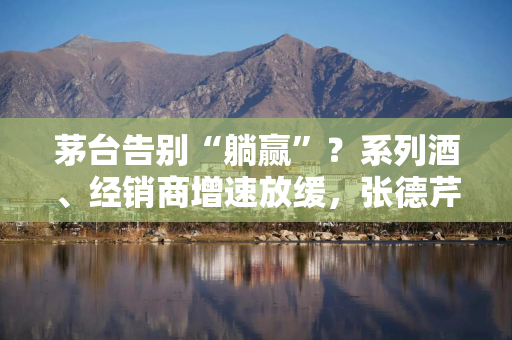 茅台告别“躺赢”？系列酒、经销商增速放缓，张德芹推消费者为王