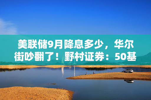 美联储9月降息多少，华尔街吵翻了！野村证券：50基点不太可能