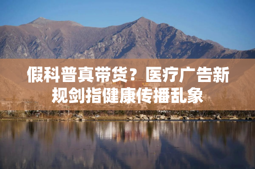 假科普真带货？医疗广告新规剑指健康传播乱象
