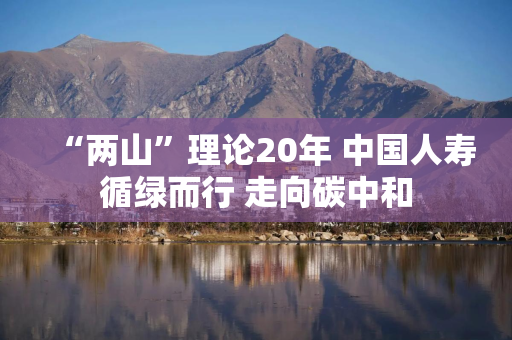 “两山”理论20年 中国人寿循绿而行 走向碳中和