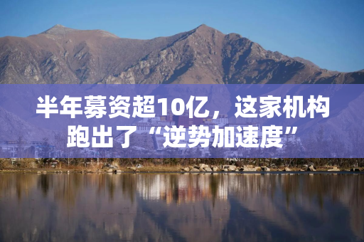 半年募资超10亿，这家机构跑出了“逆势加速度”