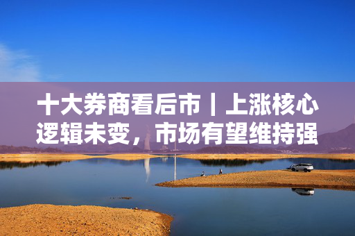 十大券商看后市｜上涨核心逻辑未变，市场有望维持强势表现