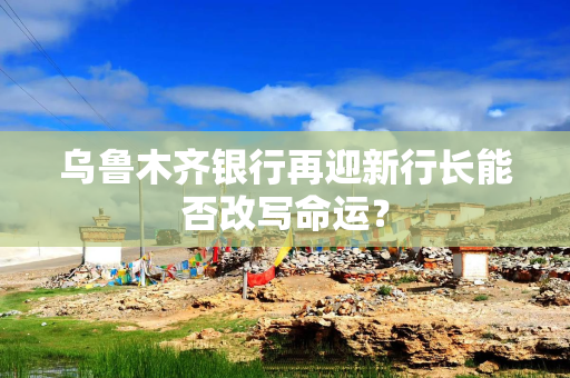 乌鲁木齐银行再迎新行长能否改写命运？