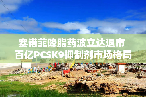 赛诺菲降脂药波立达退市 百亿PCSK9抑制剂市场格局重塑