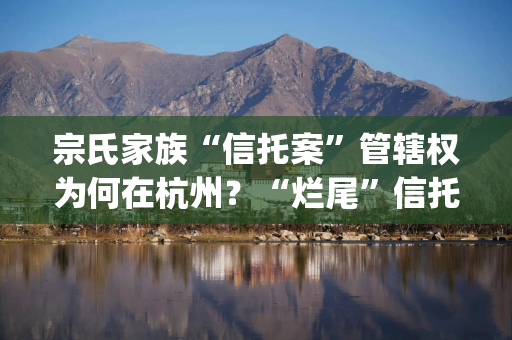 宗氏家族“信托案”管辖权为何在杭州？“烂尾”信托认定面临几大挑战？| 局外人