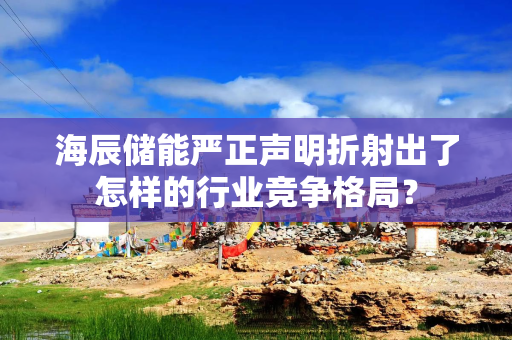 海辰储能严正声明折射出了怎样的行业竞争格局？