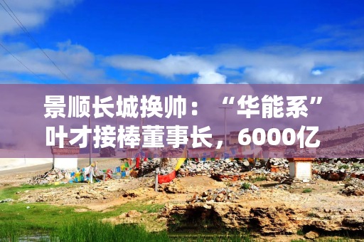 景顺长城换帅：“华能系”叶才接棒董事长，6000亿公募迎第七任掌舵人
