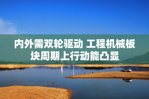 内外需双轮驱动 工程机械板块周期上行动能凸显