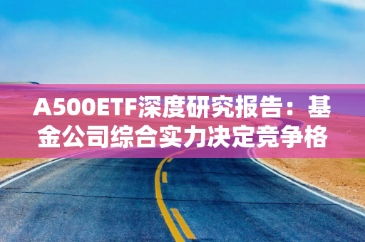 A500ETF深度研究报告：基金公司综合实力决定竞争格局