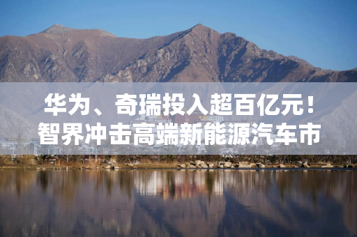 华为、奇瑞投入超百亿元！智界冲击高端新能源汽车市场