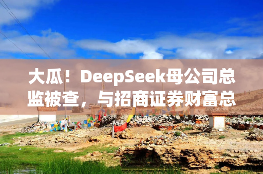 大瓜！DeepSeek母公司总监被查，与招商证券财富总套取上亿佣金
