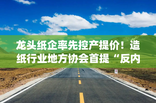 龙头纸企率先控产提价！造纸行业地方协会首提“反内卷” 如何落实成焦点| “反内卷”进行时