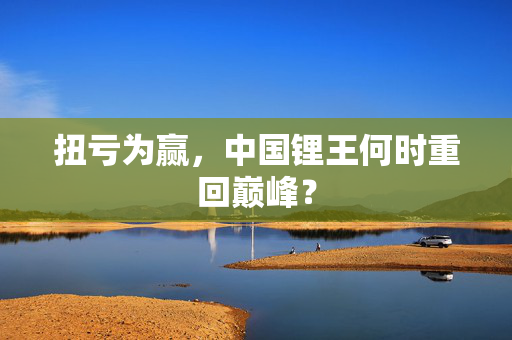 扭亏为赢，中国锂王何时重回巅峰？
