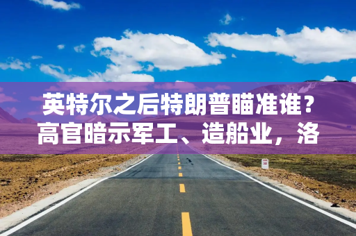英特尔之后特朗普瞄准谁？高官暗示军工、造船业，洛克希德·马丁被点名