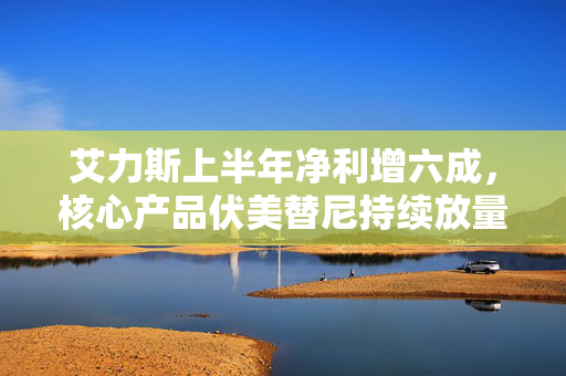 艾力斯上半年净利增六成，核心产品伏美替尼持续放量，贡献超9成营收