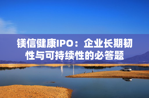 镁信健康IPO：企业长期韧性与可持续性的必答题