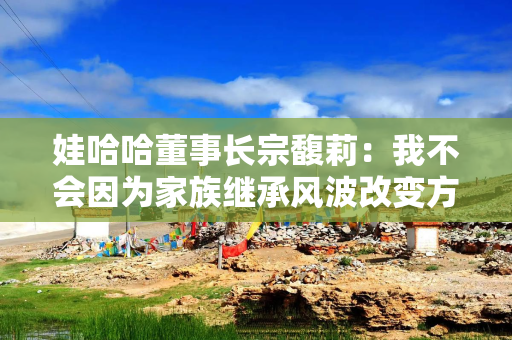 娃哈哈董事长宗馥莉：我不会因为家族继承风波改变方向！“定海神针”是坚持做自己，以前怎样，现在还是怎样