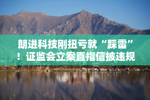 朗进科技刚扭亏就“踩雷”！证监会立案直指信披违规，实控人被查