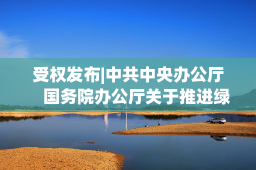 受权发布|中共中央办公厅　国务院办公厅关于推进绿色低碳转型加强全国碳市场建设的意见