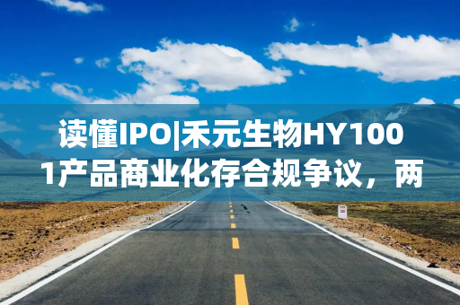 读懂IPO|禾元生物HY1001产品商业化存合规争议，两次信披修改预期收入口径，产品放量或需种植万亩药用水稻