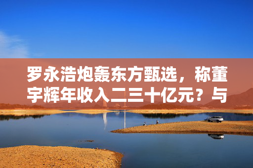罗永浩炮轰东方甄选，称董宇辉年收入二三十亿元？与辉同行回应：不属实